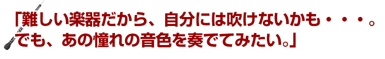 「難しい楽器だから、自分には吹けないかも・・・。でも、あの憧れの音色を奏でてみたい。」