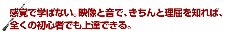 感覚で学ばない。映像と音で、きちんと理屈を知れば、全くの初心者でも上達できる。